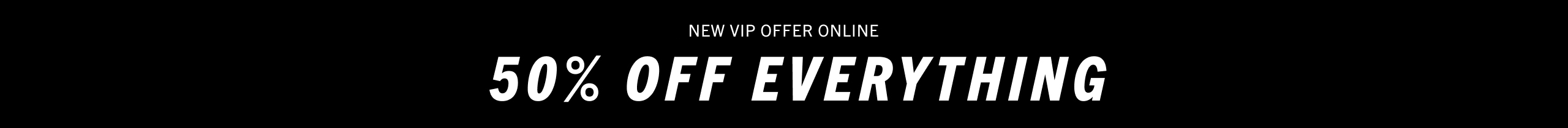 New VIP offer online & in store - 50% off everything.